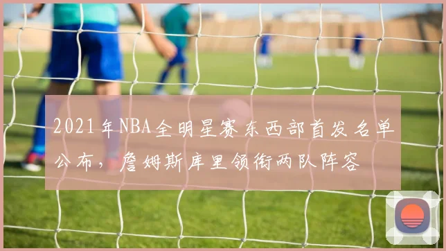 2021年NBA全明星赛东西部首发名单公布，詹姆斯库里领衔两队阵容