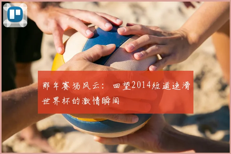 那年赛场风云：回望2014短道速滑世界杯的激情瞬间