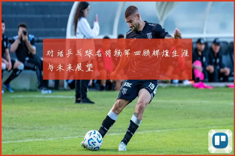 对话乒乓球名将杨军回顾辉煌生涯与未来展望