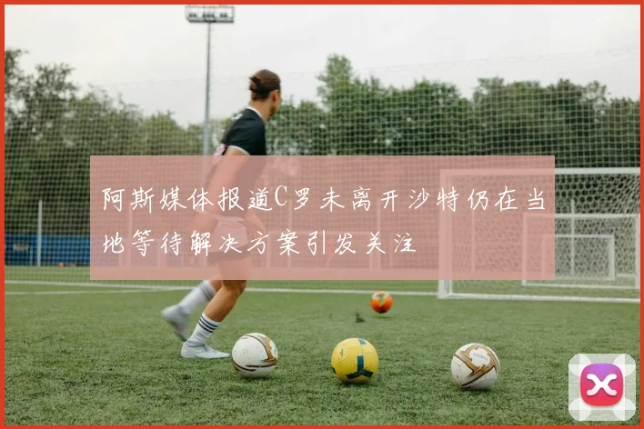 阿斯媒体报道C罗未离开沙特仍在当地等待解决方案引发关注