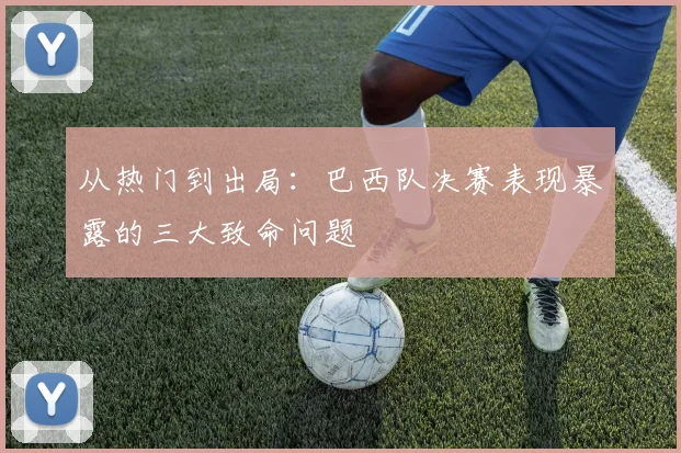 从热门到出局：巴西队决赛表现暴露的三大致命问题