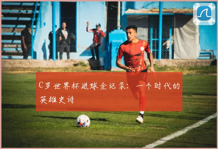 C罗世界杯进球全记录：一个时代的英雄史诗