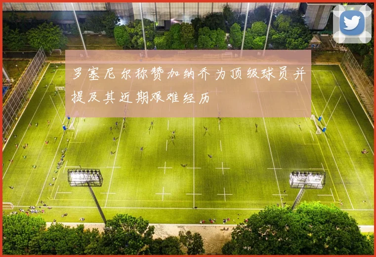 罗塞尼尔称赞加纳乔为顶级球员并提及其近期艰难经历