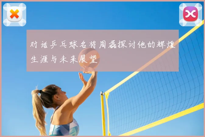对话乒乓球名将周磊探讨他的辉煌生涯与未来展望