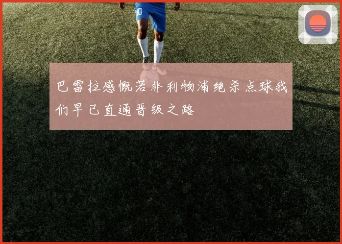 巴雷拉感慨若非利物浦绝杀点球我们早已直通晋级之路