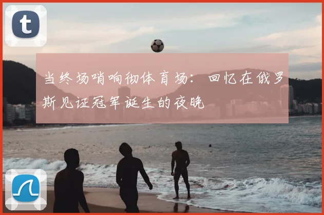 当终场哨响彻体育场：回忆在俄罗斯见证冠军诞生的夜晚