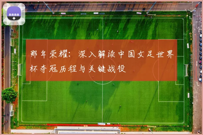 那年荣耀：深入解读中国女足世界杯夺冠历程与关键战役
