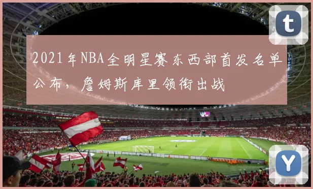 2021年NBA全明星赛东西部首发名单公布，詹姆斯库里领衔出战