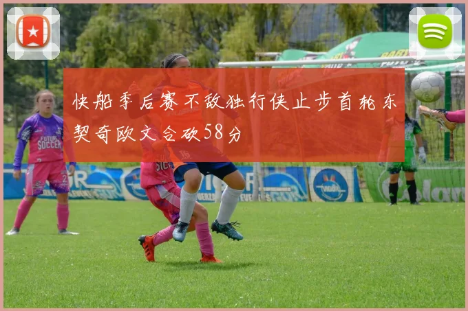 快船季后赛不敌独行侠止步首轮东契奇欧文合砍58分