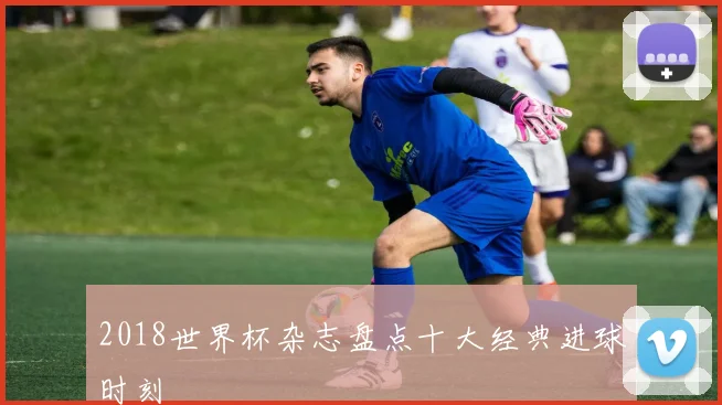 2018世界杯杂志盘点十大经典进球时刻