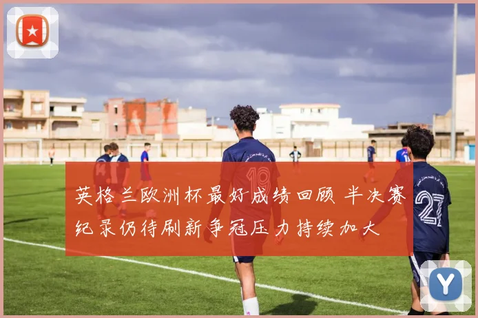 英格兰欧洲杯最好成绩回顾 半决赛纪录仍待刷新争冠压力持续加大