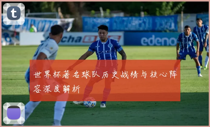 世界杯著名球队历史战绩与核心阵容深度解析