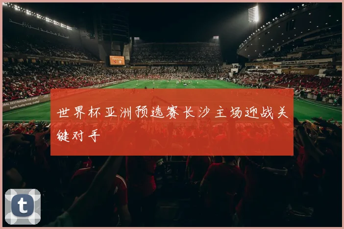 世界杯亚洲预选赛长沙主场迎战关键对手