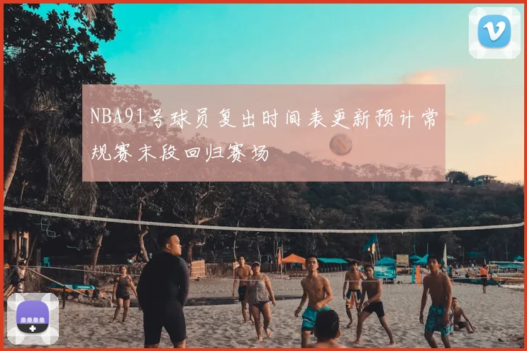 NBA91号球员复出时间表更新预计常规赛末段回归赛场