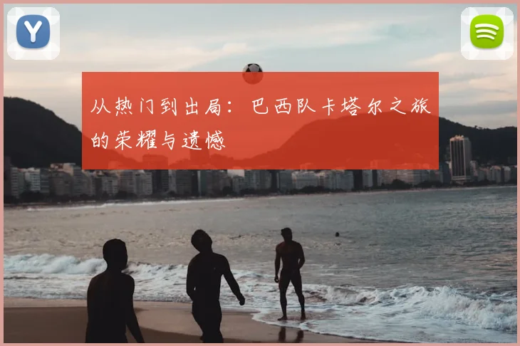 从热门到出局：巴西队卡塔尔之旅的荣耀与遗憾