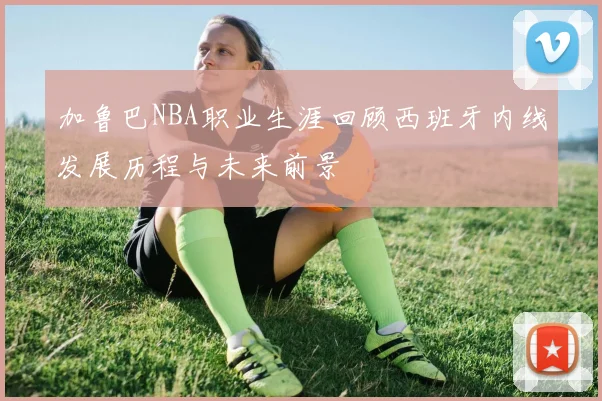 加鲁巴NBA职业生涯回顾西班牙内线发展历程与未来前景