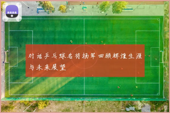 对话乒乓球名将杨军回顾辉煌生涯与未来展望