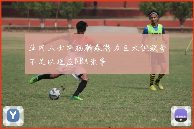 业内人士评杨瀚森潜力巨大但效率不足以适应NBA竞争