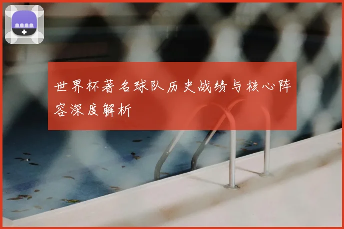 世界杯著名球队历史战绩与核心阵容深度解析