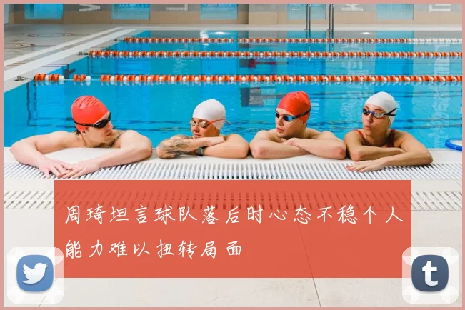 周琦坦言球队落后时心态不稳个人能力难以扭转局面