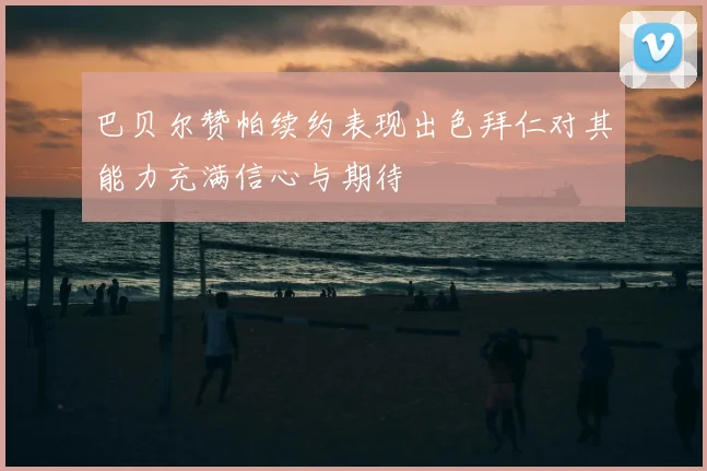 巴贝尔赞帕续约表现出色拜仁对其能力充满信心与期待