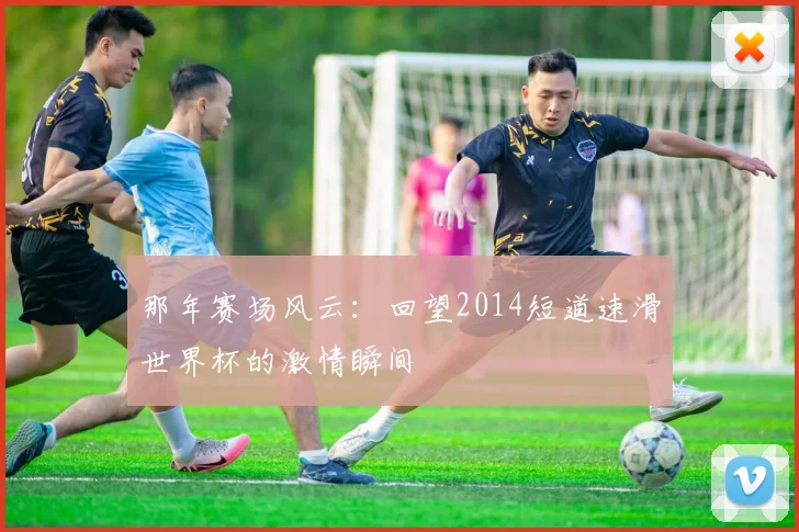 那年赛场风云：回望2014短道速滑世界杯的激情瞬间