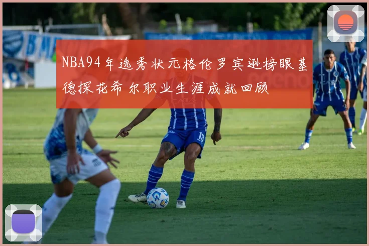 NBA94年选秀状元格伦罗宾逊榜眼基德探花希尔职业生涯成就回顾