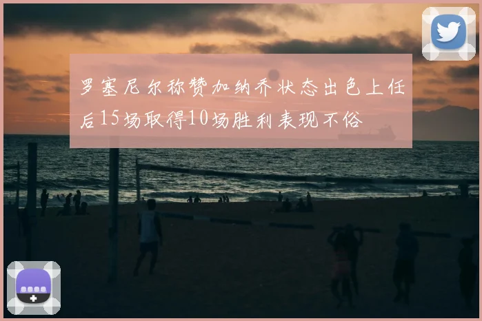 罗塞尼尔称赞加纳乔状态出色上任后15场取得10场胜利表现不俗