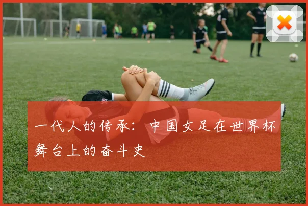 一代人的传承：中国女足在世界杯舞台上的奋斗史