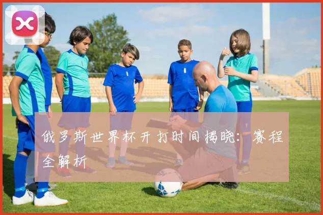 俄罗斯世界杯开打时间揭晓：赛程全解析