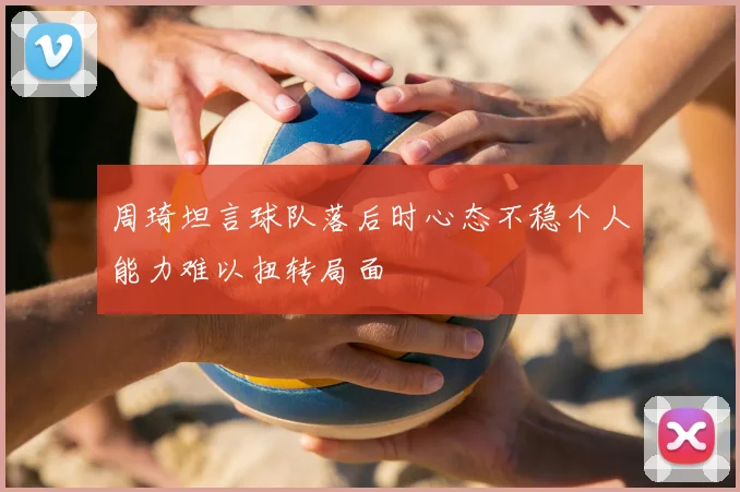 周琦坦言球队落后时心态不稳个人能力难以扭转局面