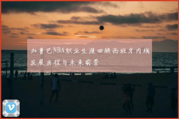 加鲁巴NBA职业生涯回顾西班牙内线发展历程与未来前景
