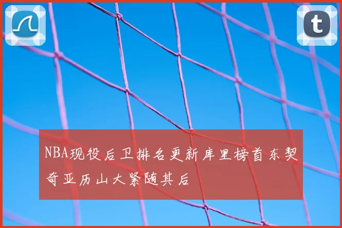 NBA现役后卫排名更新库里榜首东契奇亚历山大紧随其后