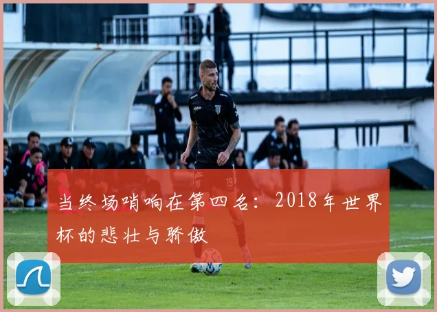 当终场哨响在第四名：2018年世界杯的悲壮与骄傲