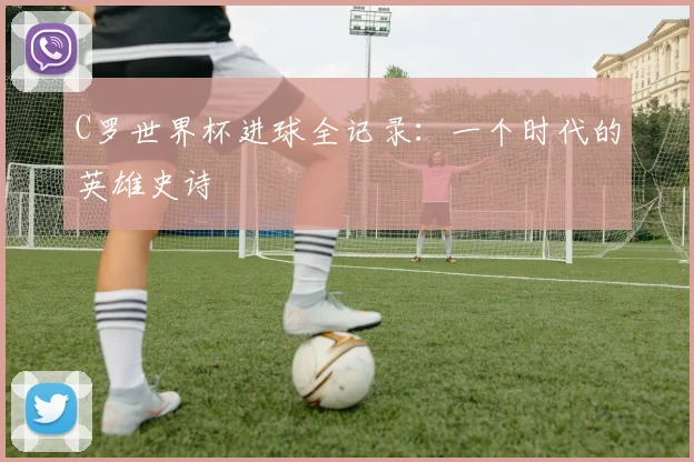 C罗世界杯进球全记录：一个时代的英雄史诗