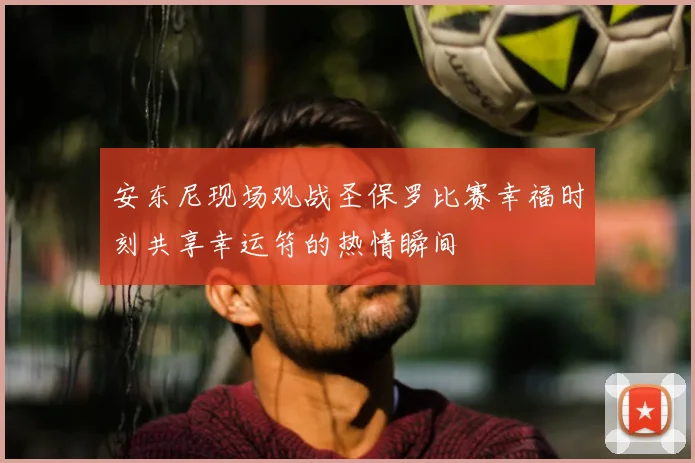 安东尼现场观战圣保罗比赛幸福时刻共享幸运符的热情瞬间
