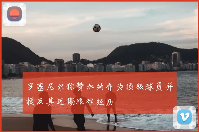 罗塞尼尔称赞加纳乔为顶级球员并提及其近期艰难经历