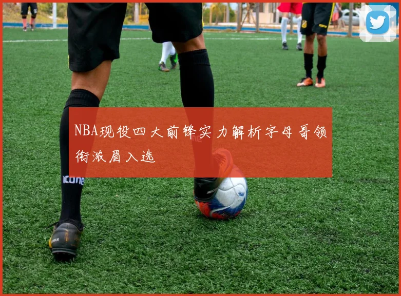 NBA现役四大前锋实力解析字母哥领衔浓眉入选