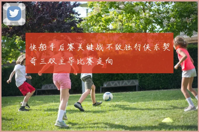 快船季后赛关键战不敌独行侠东契奇三双主导比赛走向