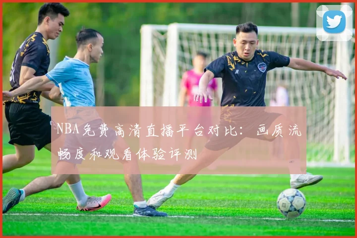 NBA免费高清直播平台对比：画质流畅度和观看体验评测