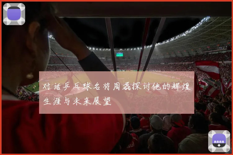 对话乒乓球名将周磊探讨他的辉煌生涯与未来展望