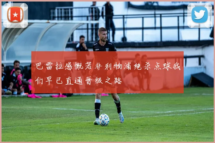 巴雷拉感慨若非利物浦绝杀点球我们早已直通晋级之路