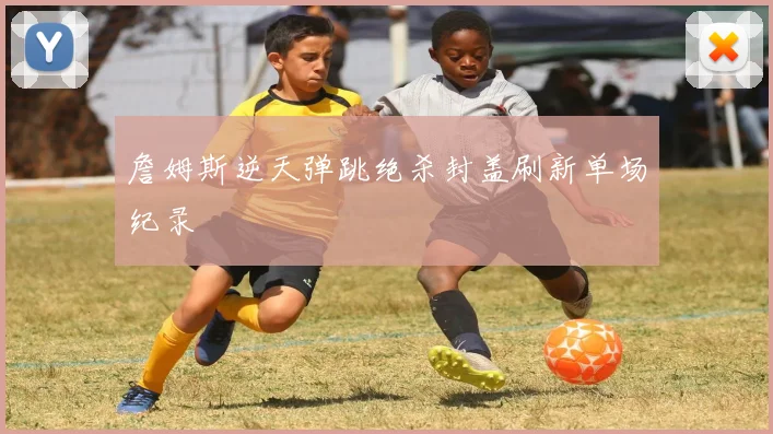 詹姆斯逆天弹跳绝杀封盖刷新单场纪录