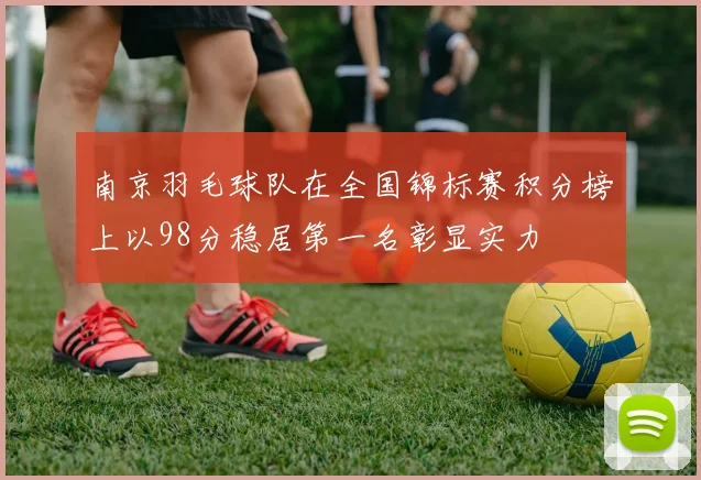 南京羽毛球队在全国锦标赛积分榜上以98分稳居第一名彰显实力
