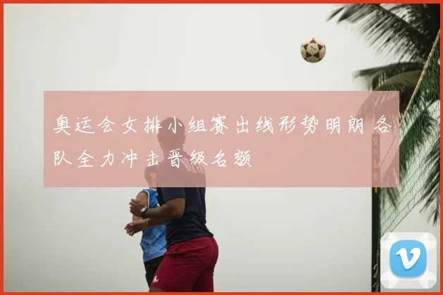 奥运会女排小组赛出线形势明朗 各队全力冲击晋级名额