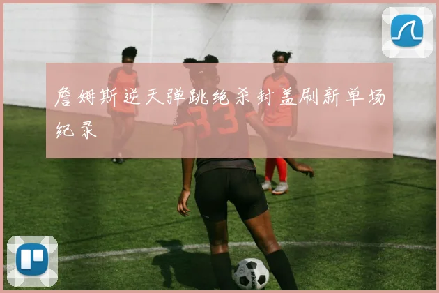 詹姆斯逆天弹跳绝杀封盖刷新单场纪录