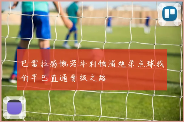 巴雷拉感慨若非利物浦绝杀点球我们早已直通晋级之路