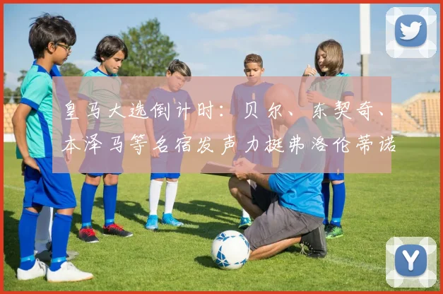皇马大选倒计时：贝尔、东契奇、本泽马等名宿发声力挺弗洛伦蒂诺
