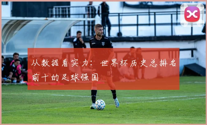 从数据看实力：世界杯历史总排名前十的足球强国